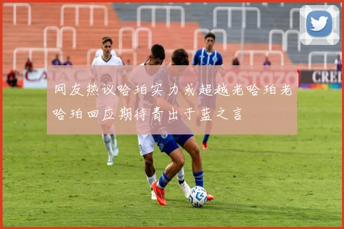 网友热议哈珀实力或超越老哈珀老哈珀回应期待青出于蓝之言