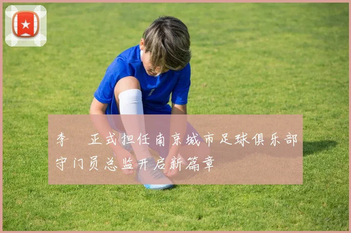 李勣正式担任南京城市足球俱乐部守门员总监开启新篇章