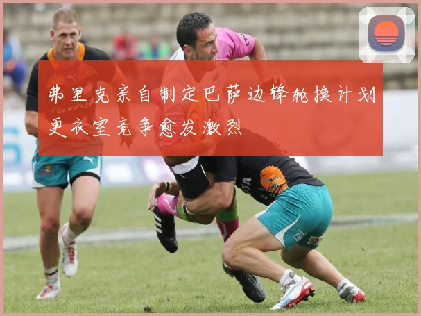 弗里克亲自制定巴萨边锋轮换计划更衣室竞争愈发激烈