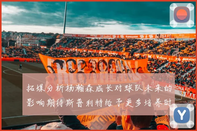 拓媒分析杨瀚森成长对球队未来的影响期待斯普利特给予更多培养时间