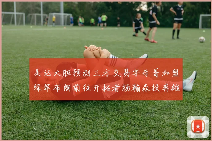 美记大胆预测三方交易字母哥加盟绿军布朗前往开拓者杨瀚森投奔雄鹿