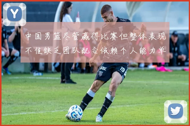 中国男篮尽管赢得比赛但整体表现不佳缺乏团队配合依赖个人能力单打成效有限