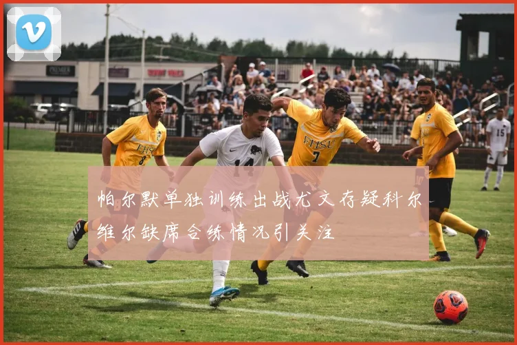 帕尔默单独训练出战尤文存疑科尔维尔缺席合练情况引关注