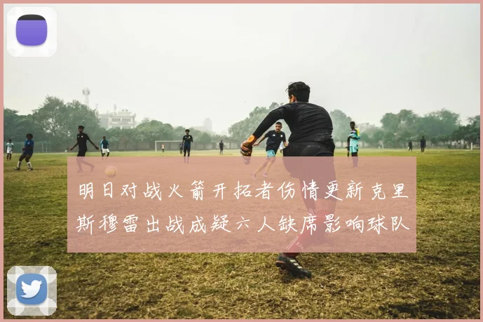 明日对战火箭开拓者伤情更新克里斯穆雷出战成疑六人缺席影响球队实力
