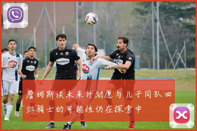 詹姆斯谈未来计划愿与儿子同队回归骑士的可能性仍在探索中