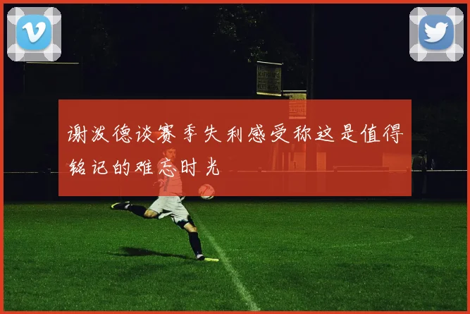 谢泼德谈赛季失利感受称这是值得铭记的难忘时光