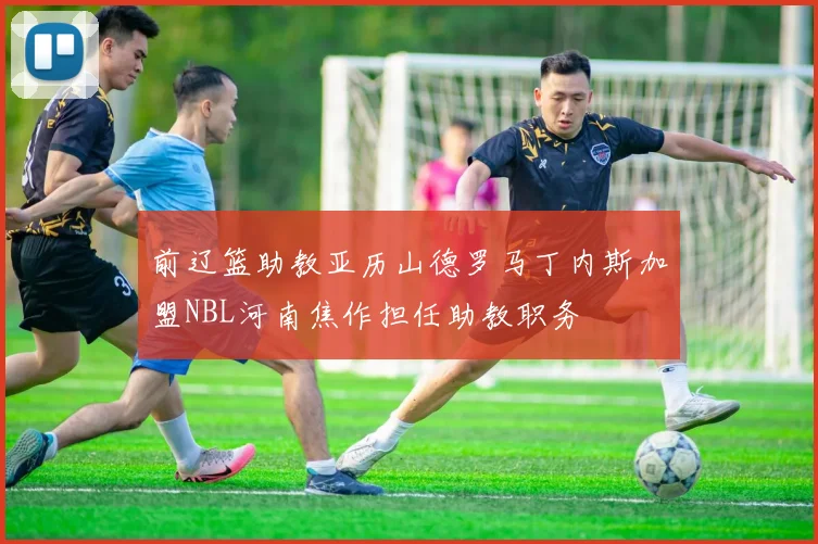 前辽篮助教亚历山德罗马丁内斯加盟NBL河南焦作担任助教职务