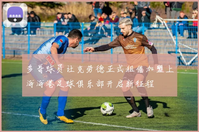 多哥球员让克劳德正式租借加盟上海海港足球俱乐部开启新征程