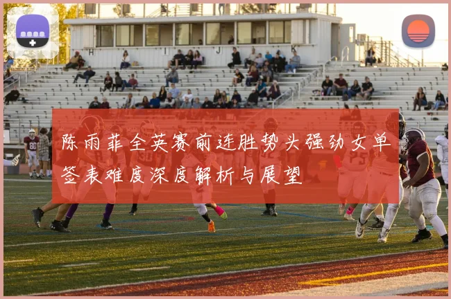 陈雨菲全英赛前连胜势头强劲女单签表难度深度解析与展望