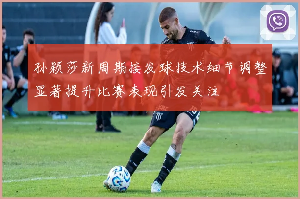 孙颖莎新周期接发球技术细节调整显著提升比赛表现引发关注