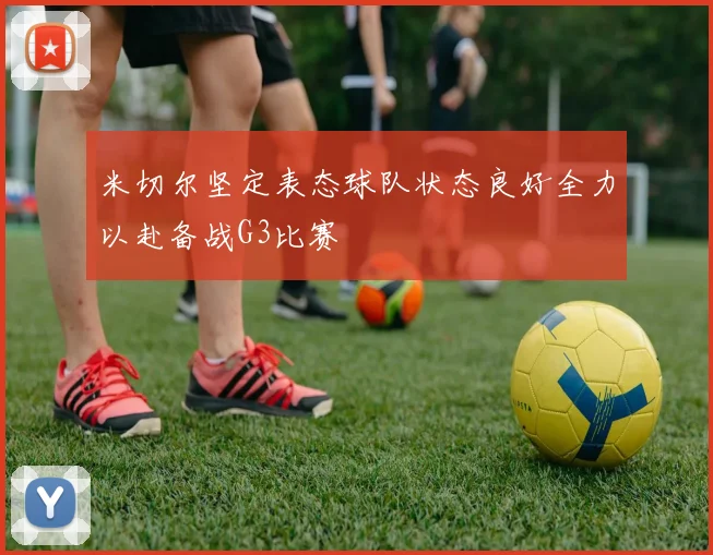 米切尔坚定表态球队状态良好全力以赴备战G3比赛