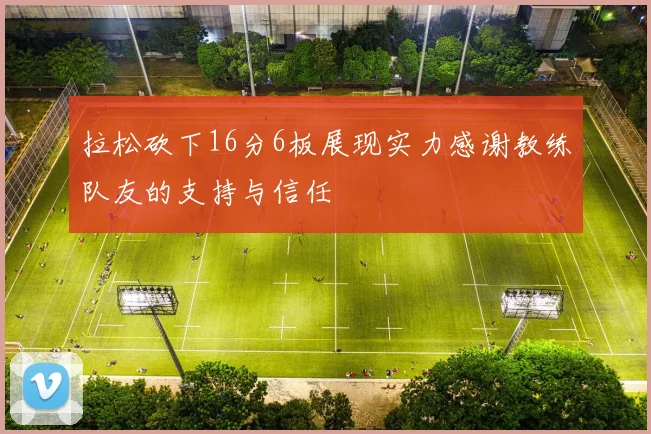 拉松砍下16分6板展现实力感谢教练队友的支持与信任