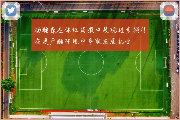 杨瀚森在体坛周报中展现进步期待在更严酷环境中争取发展机会
