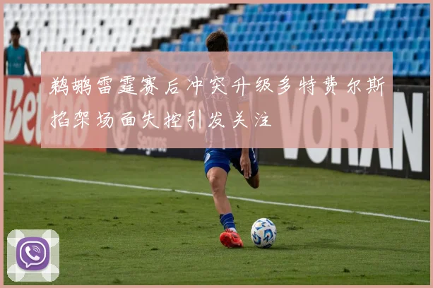 鹈鹕雷霆赛后冲突升级多特费尔斯掐架场面失控引发关注