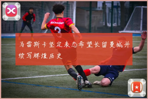马雷斯卡坚定表态希望长留曼城并续写辉煌历史