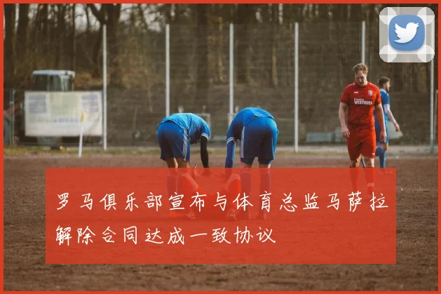罗马俱乐部宣布与体育总监马萨拉解除合同达成一致协议