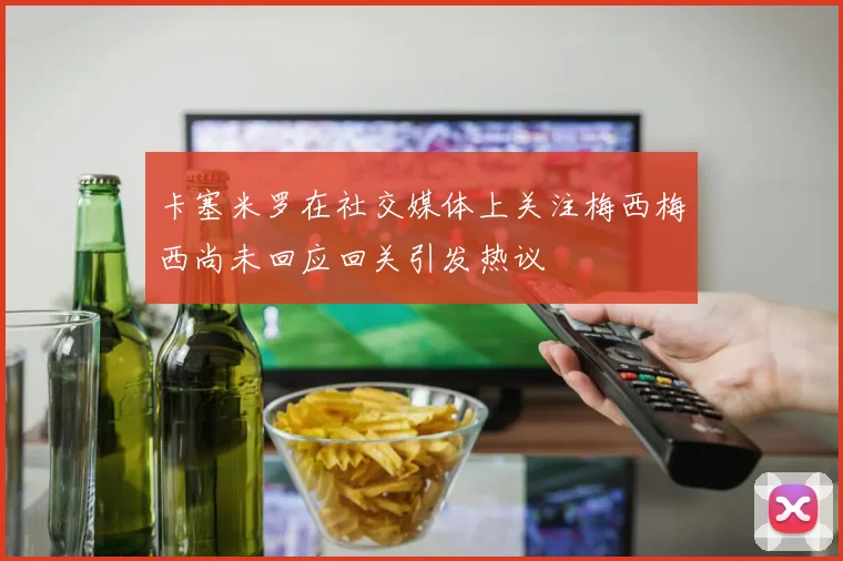 卡塞米罗在社交媒体上关注梅西梅西尚未回应回关引发热议