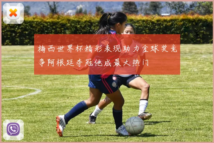 梅西世界杯精彩表现助力金球奖竞争阿根廷夺冠他成最大热门