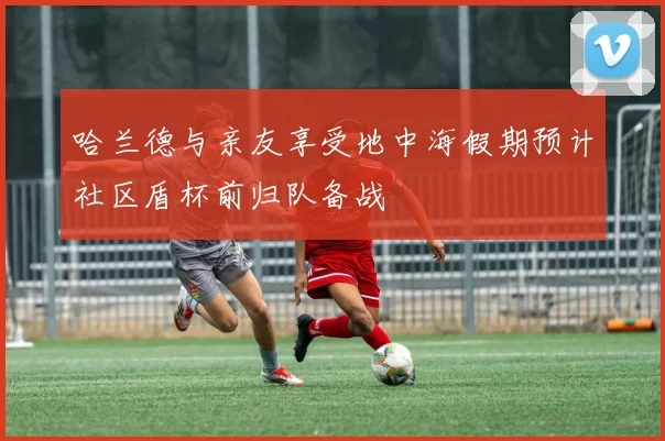 哈兰德与亲友享受地中海假期预计社区盾杯前归队备战