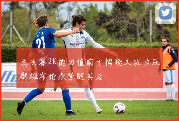 总决赛2K能力值前十揭晓文班力压群雄布伦森紧随其后