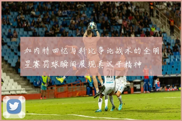 加内特回忆与科比争论战术的全明星赛罚球瞬间展现真汉子精神
