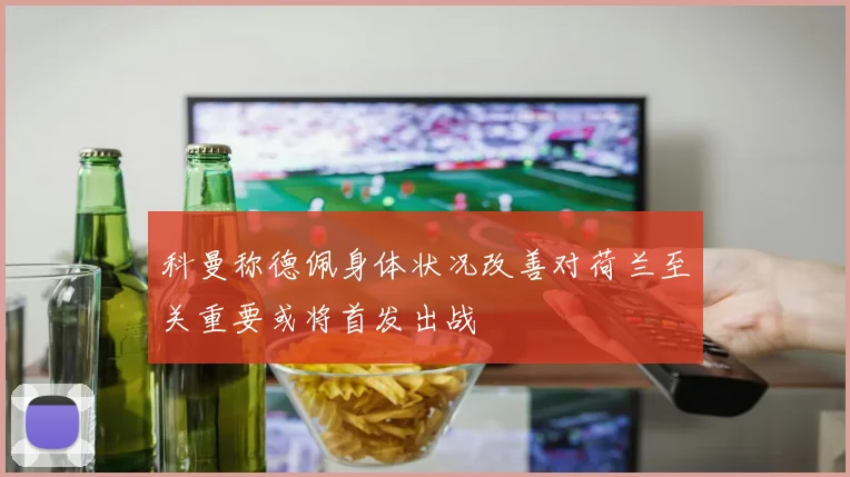 科曼称德佩身体状况改善对荷兰至关重要或将首发出战