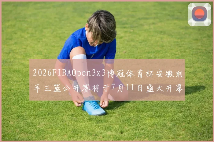 2026FIBAOpen3x3博冠体育杯安徽利辛三篮公开赛将于7月11日盛大开幕