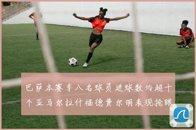 巴萨本赛季八名球员进球数均超十个亚马尔拉什福德费尔明表现抢眼