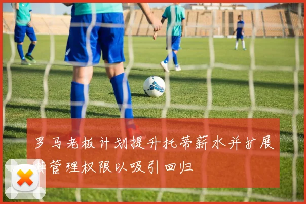 罗马老板计划提升托蒂薪水并扩展其管理权限以吸引回归