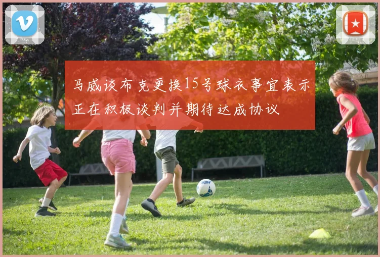 马威谈布克更换15号球衣事宜表示正在积极谈判并期待达成协议