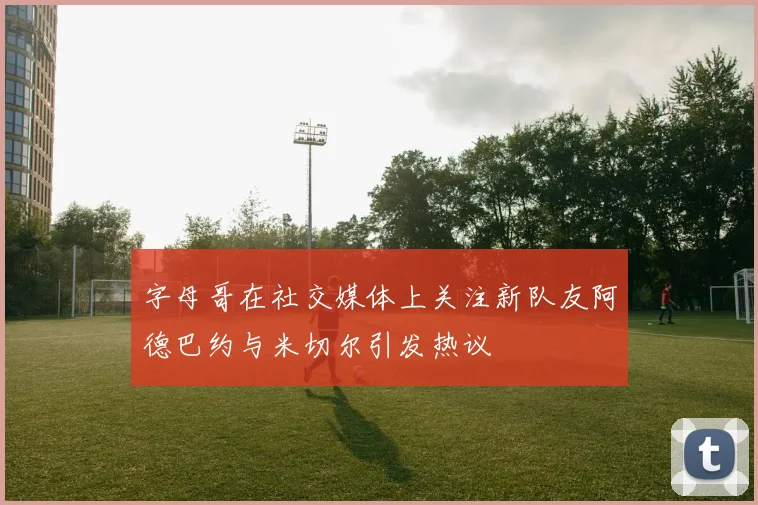 字母哥在社交媒体上关注新队友阿德巴约与米切尔引发热议