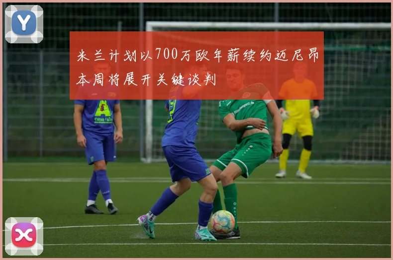 米兰计划以700万欧年薪续约迈尼昂本周将展开关键谈判