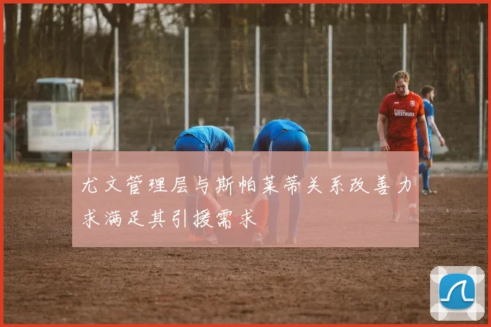 尤文管理层与斯帕莱蒂关系改善力求满足其引援需求