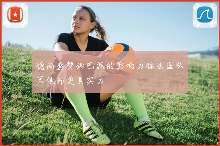 德尚盛赞姆巴佩的影响力称法国队因他而更具实力