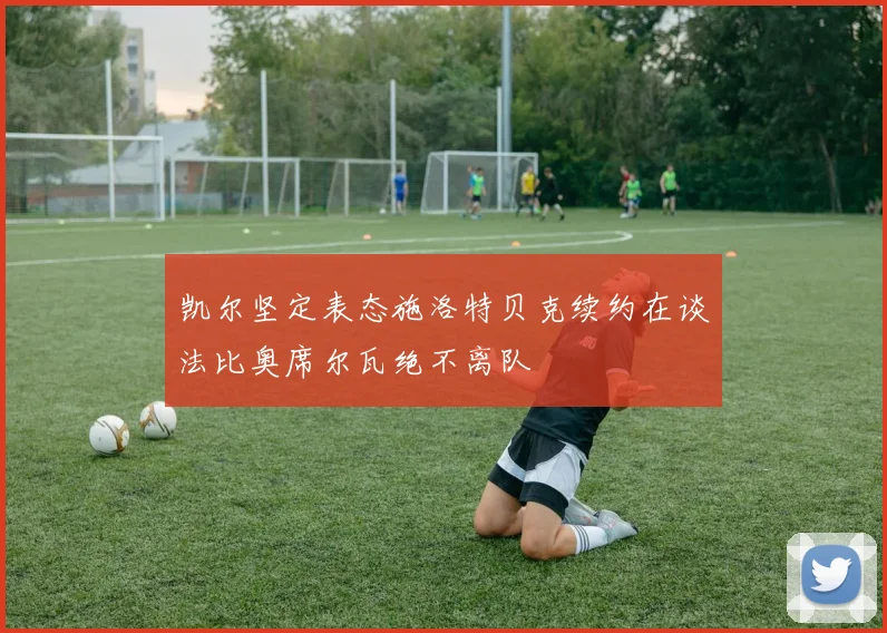 凯尔坚定表态施洛特贝克续约在谈法比奥席尔瓦绝不离队