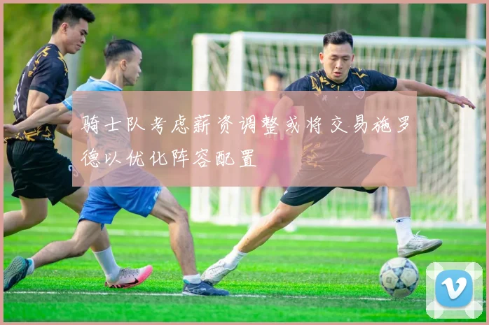 骑士队考虑薪资调整或将交易施罗德以优化阵容配置