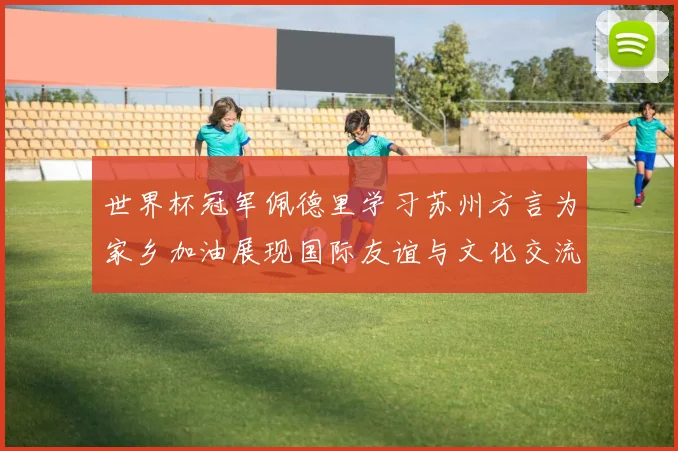 世界杯冠军佩德里学习苏州方言为家乡加油展现国际友谊与文化交流