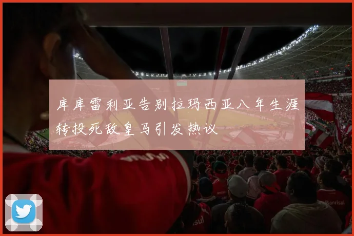 库库雷利亚告别拉玛西亚八年生涯转投死敌皇马引发热议