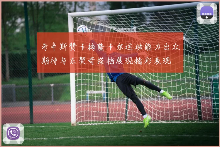 考辛斯赞卡梅隆卡尔运动能力出众期待与东契奇搭档展现精彩表现