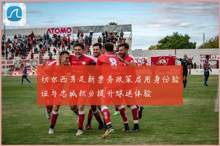 切尔西男足新票务政策启用身份验证与忠诚积分提升球迷体验