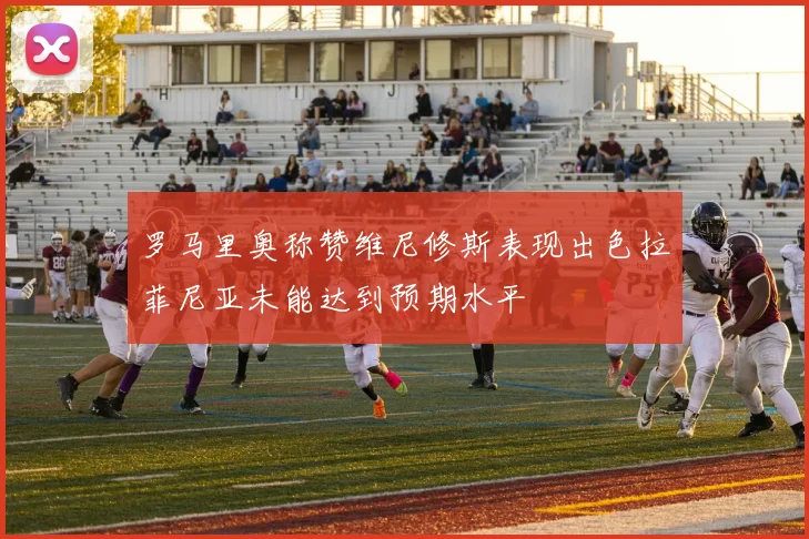 罗马里奥称赞维尼修斯表现出色拉菲尼亚未能达到预期水平