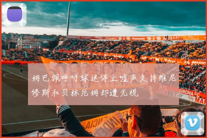姆巴佩呼吁球迷停止嘘声支持维尼修斯和贝林厄姆却遭无视