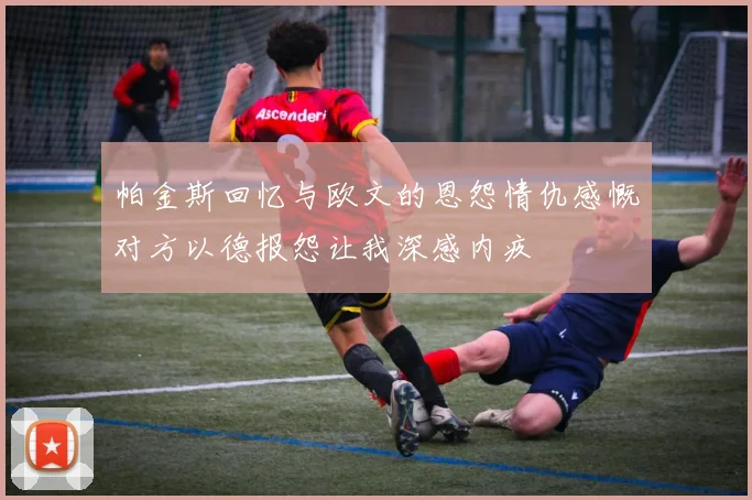帕金斯回忆与欧文的恩怨情仇感慨对方以德报怨让我深感内疚